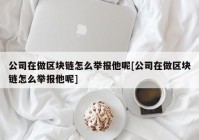 公司在做区块链怎么举报他呢[公司在做区块链怎么举报他呢]